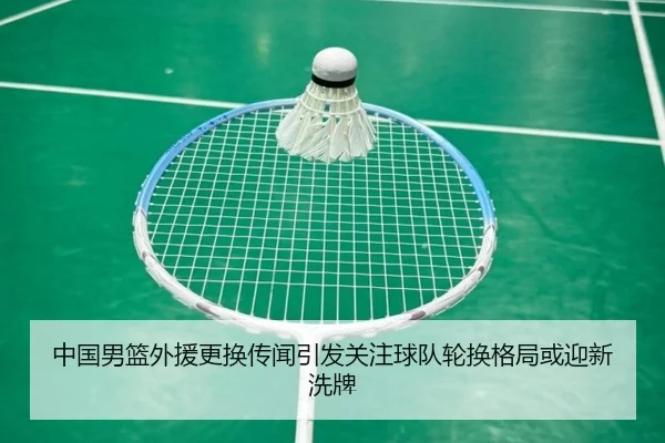 中国男篮外援更换传闻引发关注球队轮换格局或迎新洗牌